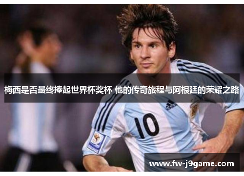 梅西是否最终捧起世界杯奖杯 他的传奇旅程与阿根廷的荣耀之路