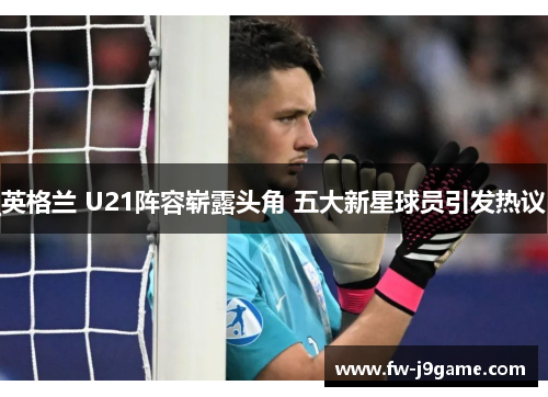 英格兰 U21阵容崭露头角 五大新星球员引发热议