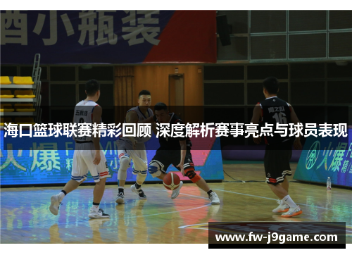 海口篮球联赛精彩回顾 深度解析赛事亮点与球员表现