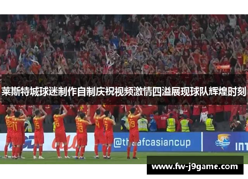 莱斯特城球迷制作自制庆祝视频激情四溢展现球队辉煌时刻