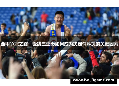 西甲争冠之路：锋线三重奏如何成为决定性胜负的关键因素