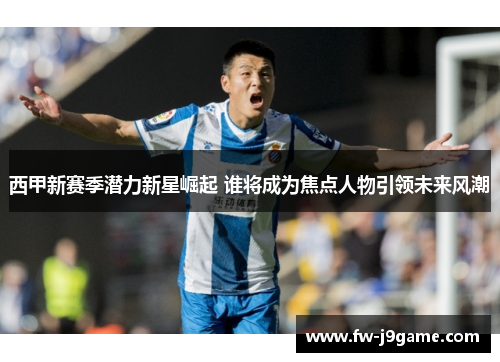 西甲新赛季潜力新星崛起 谁将成为焦点人物引领未来风潮