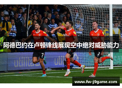 阿德巴约在卢顿锋线展现空中绝对威胁能力